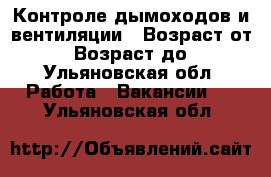 Контроле дымоходов и вентиляции › Возраст от ­ 20 › Возраст до ­ 50 - Ульяновская обл. Работа » Вакансии   . Ульяновская обл.